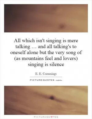 All which isn't singing is mere talking … and all talking's to oneself alone but the very song of (as mountains feel and lovers) singing is silence Picture Quote #1