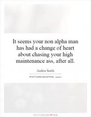 It seems your non alpha man has had a change of heart about chasing your high maintenance ass, after all Picture Quote #1