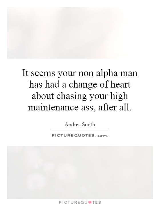 It seems your non alpha man has had a change of heart about chasing your high maintenance ass, after all Picture Quote #1
