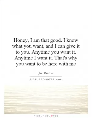 Honey, I am that good. I know what you want, and I can give it to you. Anytime you want it. Anytime I want it. That's why you want to be here with me Picture Quote #1