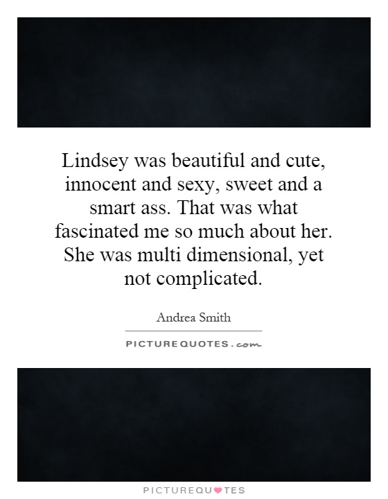 Lindsey was beautiful and cute, innocent and sexy, sweet and a smart ass. That was what fascinated me so much about her. She was multi dimensional, yet not complicated Picture Quote #1