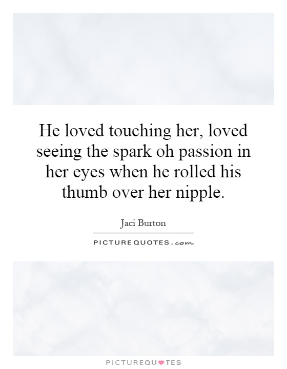 He loved touching her, loved seeing the spark oh passion in her eyes when he rolled his thumb over her nipple Picture Quote #1
