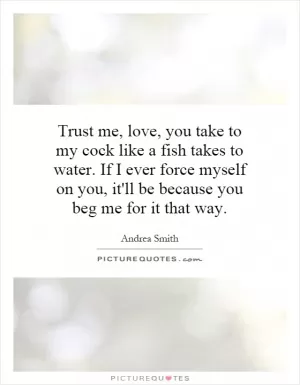 Trust me, love, you take to my cock like a fish takes to water. If I ever force myself on you, it'll be because you beg me for it that way Picture Quote #1