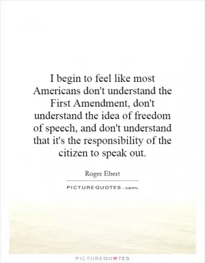 I begin to feel like most Americans don't understand the First Amendment, don't understand the idea of freedom of speech, and don't understand that it's the responsibility of the citizen to speak out Picture Quote #1