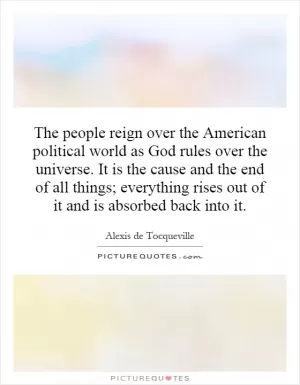 The people reign over the American political world as God rules over the universe. It is the cause and the end of all things; everything rises out of it and is absorbed back into it Picture Quote #1