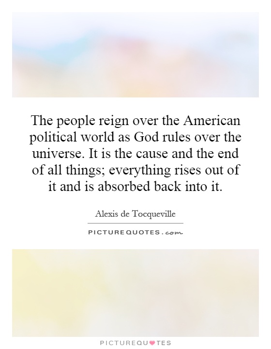 The people reign over the American political world as God rules over the universe. It is the cause and the end of all things; everything rises out of it and is absorbed back into it Picture Quote #1