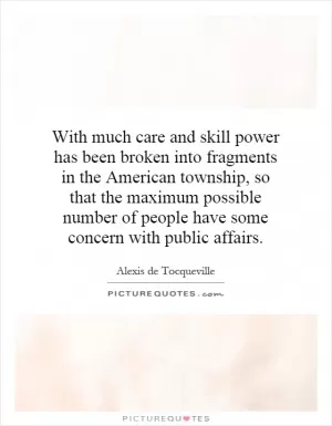 With much care and skill power has been broken into fragments in the American township, so that the maximum possible number of people have some concern with public affairs Picture Quote #1