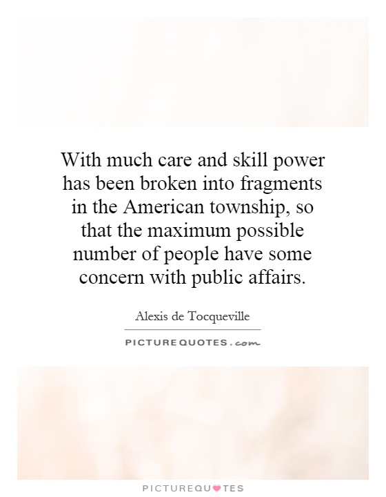 With much care and skill power has been broken into fragments in the American township, so that the maximum possible number of people have some concern with public affairs Picture Quote #1