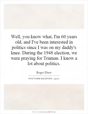 Well, you know what, I'm 60 years old, and I've been interested in politics since I was on my daddy's knee. During the 1948 election, we were praying for Truman. I know a lot about politics Picture Quote #1