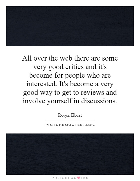 All over the web there are some very good critics and it's become for people who are interested. It's become a very good way to get to reviews and involve yourself in discussions Picture Quote #1