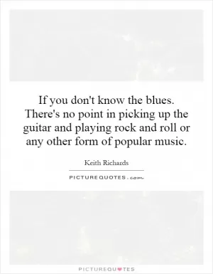 If you don't know the blues. There's no point in picking up the guitar and playing rock and roll or any other form of popular music Picture Quote #1