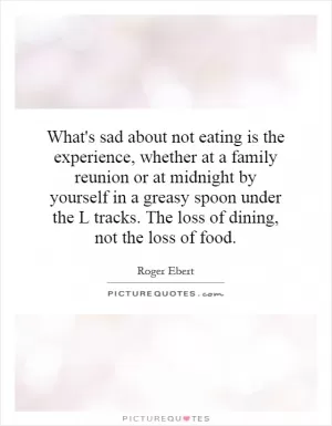 What's sad about not eating is the experience, whether at a family reunion or at midnight by yourself in a greasy spoon under the L tracks. The loss of dining, not the loss of food Picture Quote #1