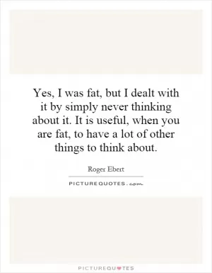 Yes, I was fat, but I dealt with it by simply never thinking about it. It is useful, when you are fat, to have a lot of other things to think about Picture Quote #1