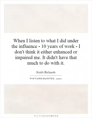 When I listen to what I did under the influence - 10 years of work - I don't think it either enhanced or impaired me. It didn't have that much to do with it Picture Quote #1