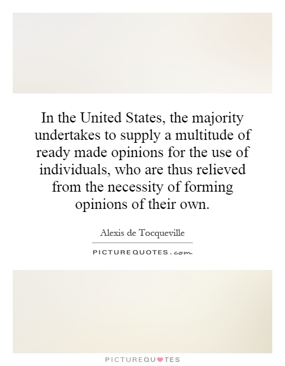 In the United States, the majority undertakes to supply a multitude of ready made opinions for the use of individuals, who are thus relieved from the necessity of forming opinions of their own Picture Quote #1
