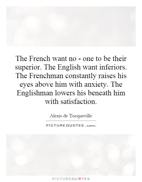 The French want no - one to be their superior. The English want inferiors. The Frenchman constantly raises his eyes above him with anxiety. The Englishman lowers his beneath him with satisfaction Picture Quote #1