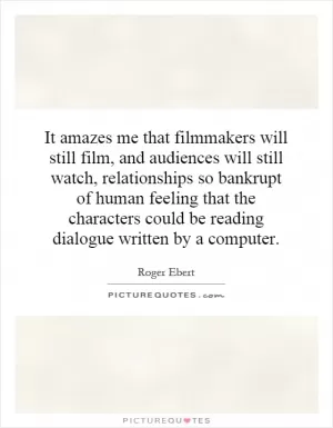 It amazes me that filmmakers will still film, and audiences will still watch, relationships so bankrupt of human feeling that the characters could be reading dialogue written by a computer Picture Quote #1
