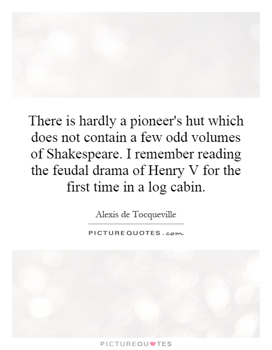 There is hardly a pioneer's hut which does not contain a few odd volumes of Shakespeare. I remember reading the feudal drama of Henry V for the first time in a log cabin Picture Quote #1