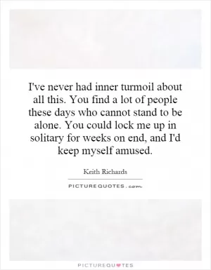 I've never had inner turmoil about all this. You find a lot of people these days who cannot stand to be alone. You could lock me up in solitary for weeks on end, and I'd keep myself amused Picture Quote #1