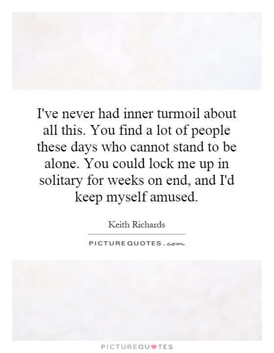 I've never had inner turmoil about all this. You find a lot of people these days who cannot stand to be alone. You could lock me up in solitary for weeks on end, and I'd keep myself amused Picture Quote #1