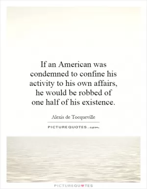 If an American was condemned to confine his activity to his own affairs, he would be robbed of one half of his existence Picture Quote #1