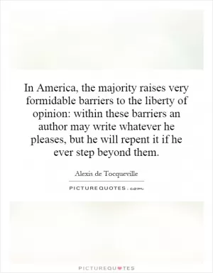 In America, the majority raises very formidable barriers to the liberty of opinion: within these barriers an author may write whatever he pleases, but he will repent it if he ever step beyond them Picture Quote #1