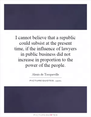 I cannot believe that a republic could subsist at the present time, if the influence of lawyers in public business did not increase in proportion to the power of the people Picture Quote #1