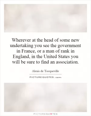 Wherever at the head of some new undertaking you see the government in France, or a man of rank in England, in the United States you will be sure to find an association Picture Quote #1
