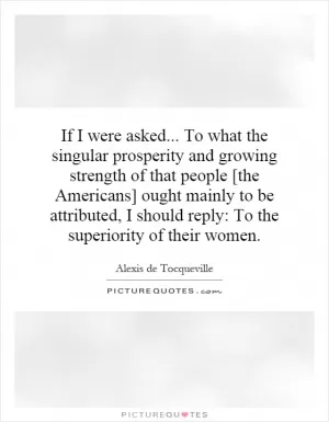 If I were asked... To what the singular prosperity and growing strength of that people [the Americans] ought mainly to be attributed, I should reply: To the superiority of their women Picture Quote #1