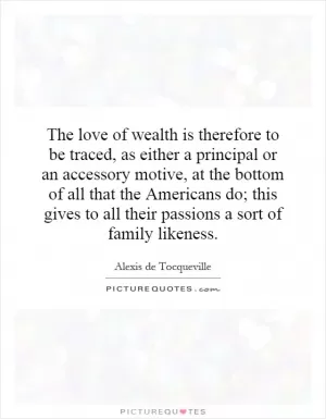 The love of wealth is therefore to be traced, as either a principal or an accessory motive, at the bottom of all that the Americans do; this gives to all their passions a sort of family likeness Picture Quote #1
