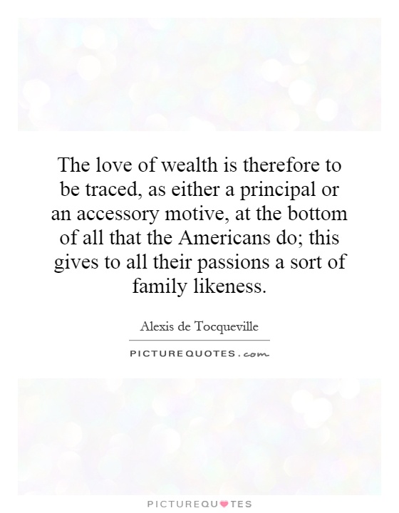 The love of wealth is therefore to be traced, as either a principal or an accessory motive, at the bottom of all that the Americans do; this gives to all their passions a sort of family likeness Picture Quote #1