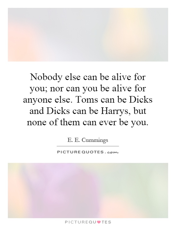 Nobody else can be alive for you; nor can you be alive for anyone else. Toms can be Dicks and Dicks can be Harrys, but none of them can ever be you Picture Quote #1