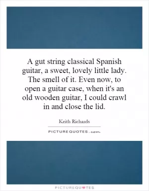 A gut string classical Spanish guitar, a sweet, lovely little lady. The smell of it. Even now, to open a guitar case, when it's an old wooden guitar, I could crawl in and close the lid Picture Quote #1