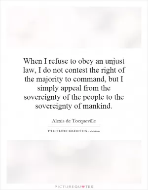 When I refuse to obey an unjust law, I do not contest the right of the majority to command, but I simply appeal from the sovereignty of the people to the sovereignty of mankind Picture Quote #1