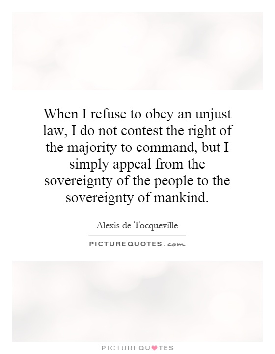 When I refuse to obey an unjust law, I do not contest the right of the majority to command, but I simply appeal from the sovereignty of the people to the sovereignty of mankind Picture Quote #1