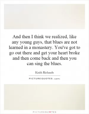 And then I think we realized, like any young guys, that blues are not learned in a monastery. You've got to go out there and get your heart broke and then come back and then you can sing the blues Picture Quote #1