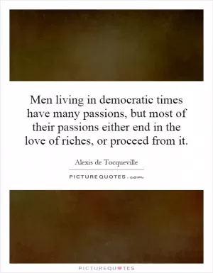 Men living in democratic times have many passions, but most of their passions either end in the love of riches, or proceed from it Picture Quote #1