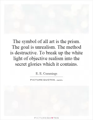 The symbol of all art is the prism. The goal is unrealism. The method is destructive. To break up the white light of objective realism into the secret glories which it contains Picture Quote #1