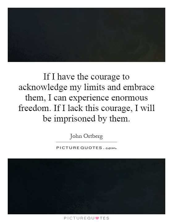 If I have the courage to acknowledge my limits and embrace them, I can experience enormous freedom. If I lack this courage, I will be imprisoned by them Picture Quote #1