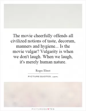 The movie cheerfully offends all civilized notions of taste, decorum, manners and hygiene... Is the movie vulgar? Vulgarity is when we don't laugh. When we laugh, it's merely human nature Picture Quote #1