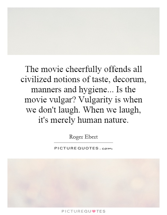The movie cheerfully offends all civilized notions of taste, decorum, manners and hygiene... Is the movie vulgar? Vulgarity is when we don't laugh. When we laugh, it's merely human nature Picture Quote #1