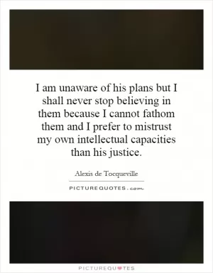 I am unaware of his plans but I shall never stop believing in them because I cannot fathom them and I prefer to mistrust my own intellectual capacities than his justice Picture Quote #1