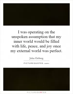 I was operating on the unspoken assumption that my inner world would be filled with life, peace, and joy once my external world was perfect Picture Quote #1