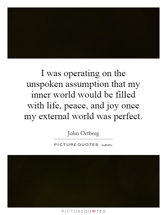 I was operating on the unspoken assumption that my inner world would be filled with life, peace, and joy once my external world was perfect Picture Quote #1