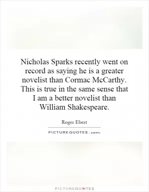 Nicholas Sparks recently went on record as saying he is a greater novelist than Cormac McCarthy. This is true in the same sense that I am a better novelist than William Shakespeare Picture Quote #1