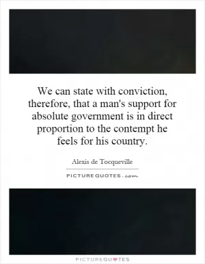 We can state with conviction, therefore, that a man's support for absolute government is in direct proportion to the contempt he feels for his country Picture Quote #1