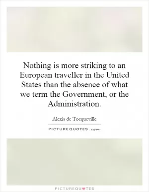 Nothing is more striking to an European traveller in the United States than the absence of what we term the Government, or the Administration Picture Quote #1