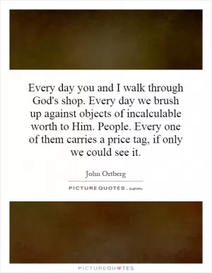 Every day you and I walk through God's shop. Every day we brush up against objects of incalculable worth to Him. People. Every one of them carries a price tag, if only we could see it Picture Quote #1