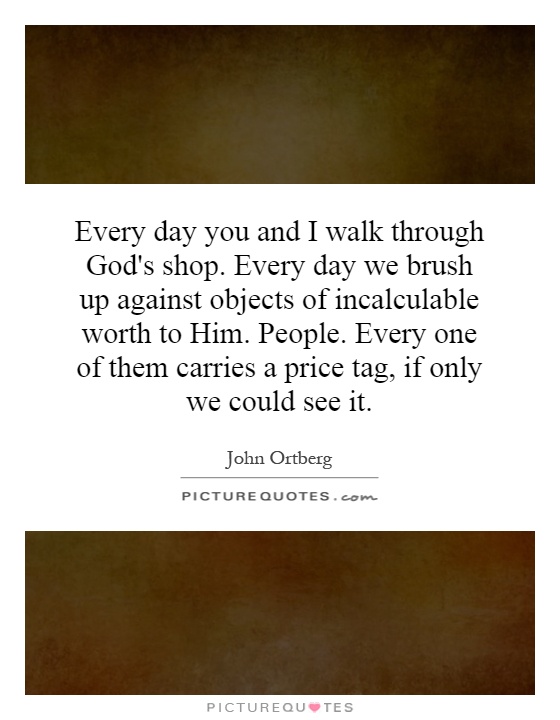 Every day you and I walk through God's shop. Every day we brush up against objects of incalculable worth to Him. People. Every one of them carries a price tag, if only we could see it Picture Quote #1