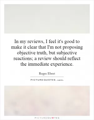 In my reviews, I feel it's good to make it clear that I'm not proposing objective truth, but subjective reactions; a review should reflect the immediate experience Picture Quote #1